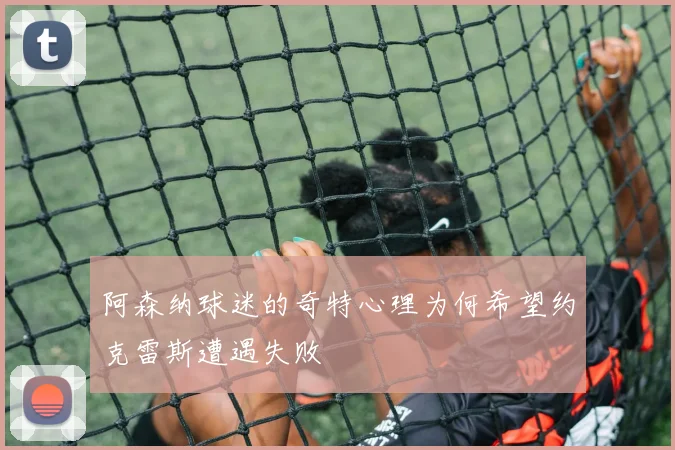 阿森纳球迷的奇特心理为何希望约克雷斯遭遇失败