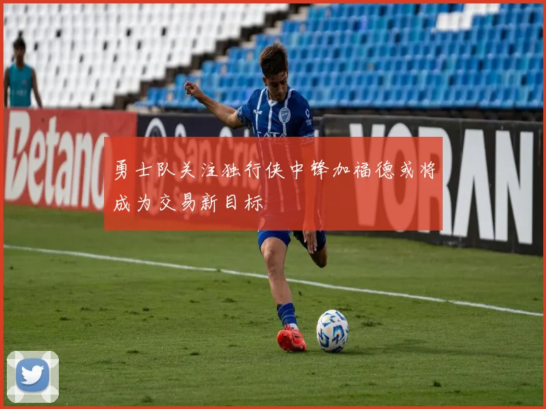 勇士队关注独行侠中锋加福德或将成为交易新目标