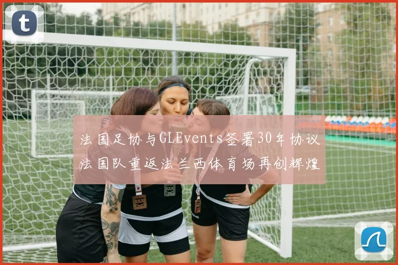 法国足协与GLEvents签署30年协议法国队重返法兰西体育场再创辉煌
