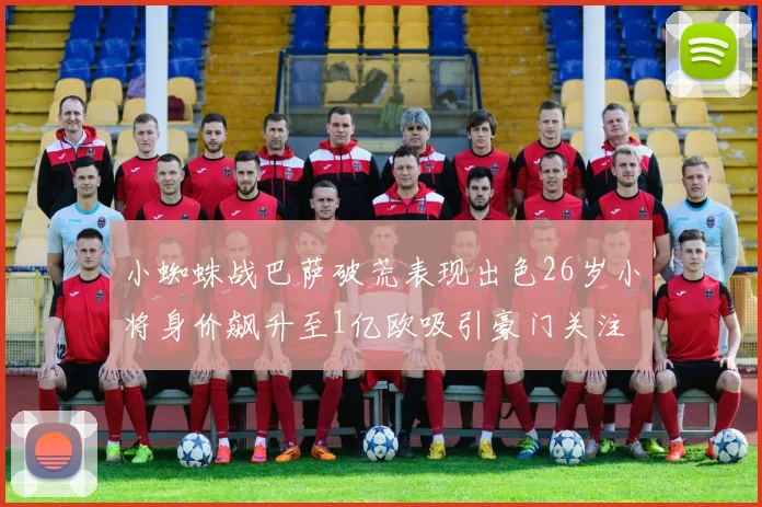 小蜘蛛战巴萨破荒表现出色26岁小将身价飙升至1亿欧吸引豪门关注
