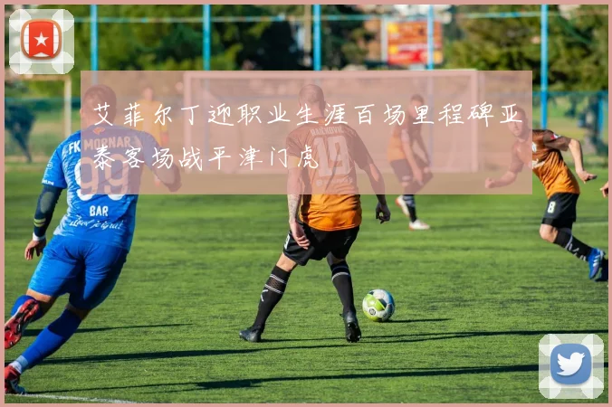 艾菲尔丁迎职业生涯百场里程碑亚泰客场战平津门虎