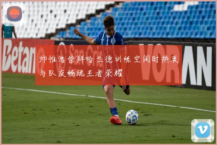 帅惟浩崇拜哈兰德训练空闲时热衷与队友畅玩王者荣耀