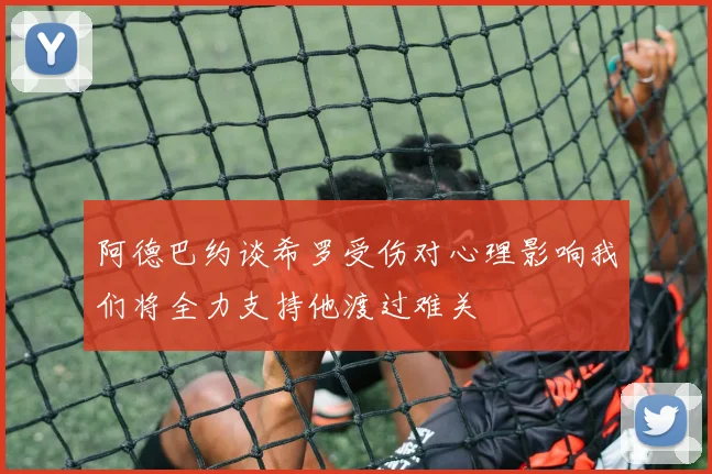阿德巴约谈希罗受伤对心理影响我们将全力支持他渡过难关