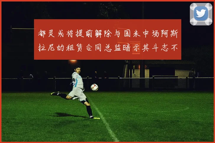 都灵或将提前解除与国米中场阿斯拉尼的租赁合同总监暗示其斗志不足