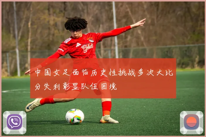 中国女足面临历史性挑战多次大比分失利彰显队伍困境