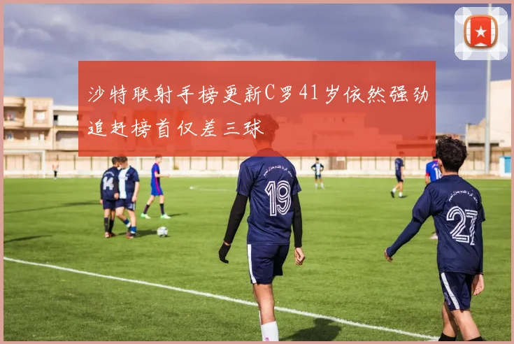 沙特联射手榜更新C罗41岁依然强劲追赶榜首仅差三球