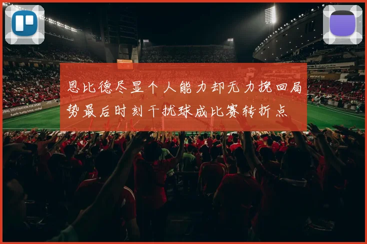 恩比德尽显个人能力却无力挽回局势最后时刻干扰球成比赛转折点