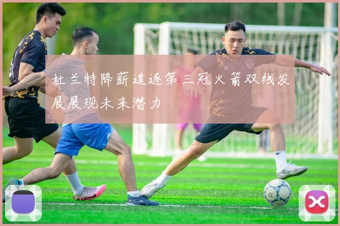 杜兰特降薪追逐第三冠火箭双线发展展现未来潜力