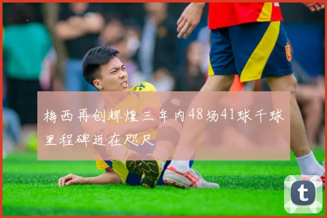 梅西再创辉煌三年内48场41球千球里程碑近在咫尺