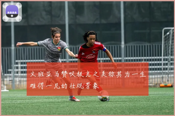 文班亚马赞叹极光之美称其为一生难得一见的壮观景象