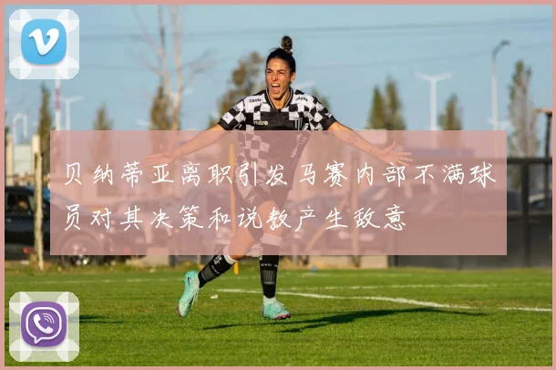 贝纳蒂亚离职引发马赛内部不满球员对其决策和说教产生敌意