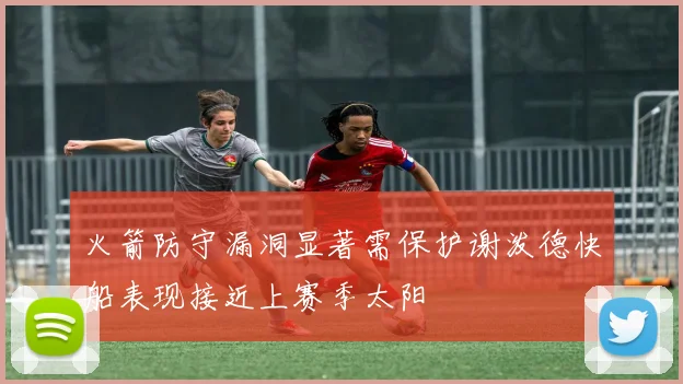 火箭防守漏洞显著需保护谢泼德快船表现接近上赛季太阳
