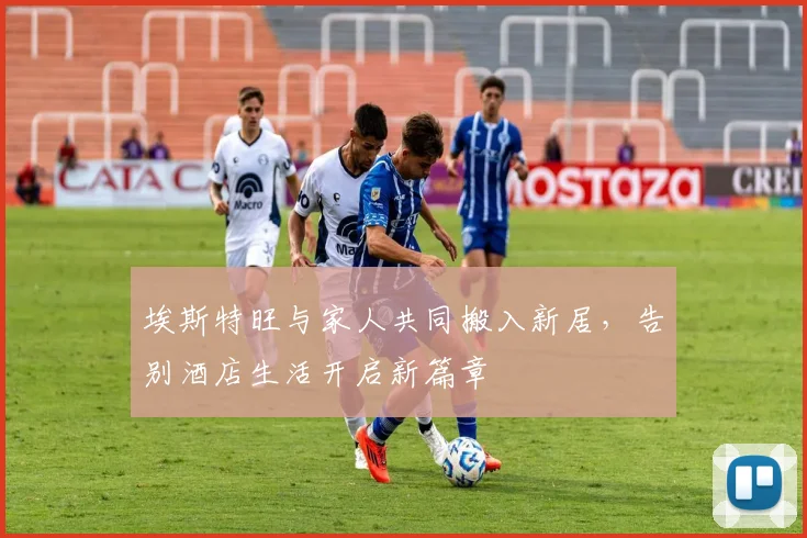 埃斯特旺与家人共同搬入新居，告别酒店生活开启新篇章