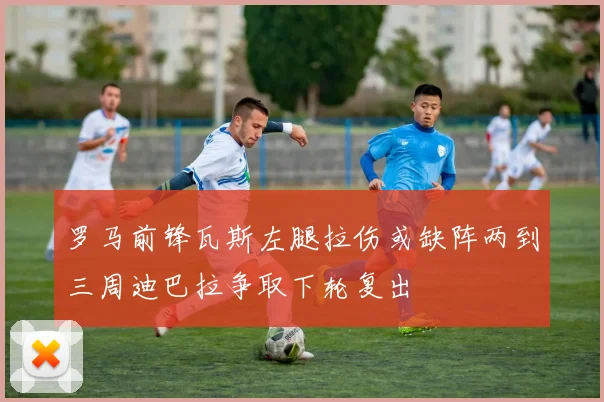 罗马前锋瓦斯左腿拉伤或缺阵两到三周迪巴拉争取下轮复出