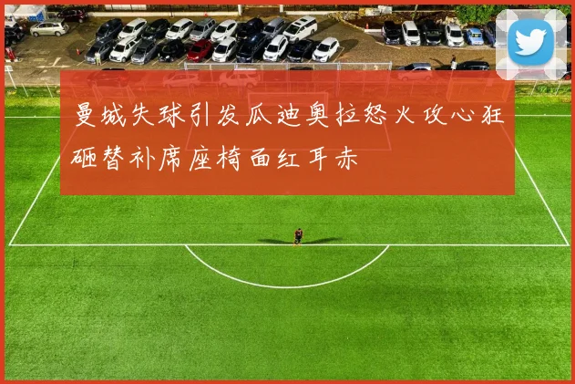 曼城失球引发瓜迪奥拉怒火攻心狂砸替补席座椅面红耳赤