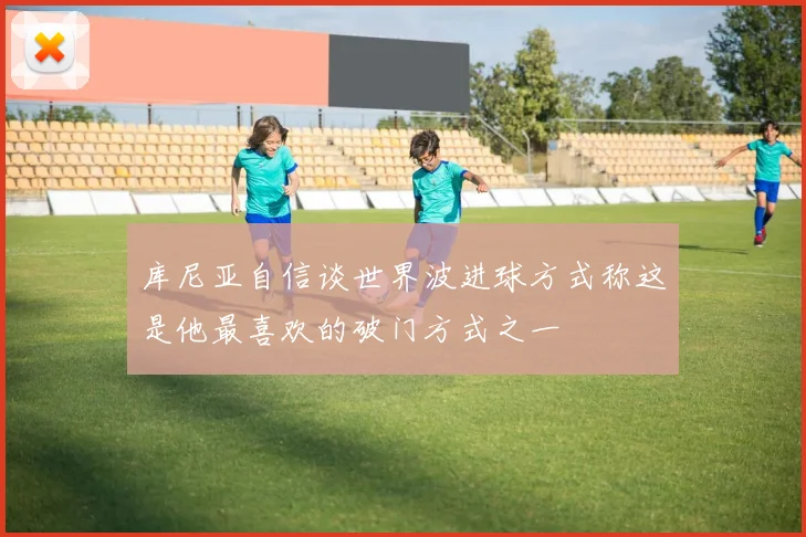 库尼亚自信谈世界波进球方式称这是他最喜欢的破门方式之一