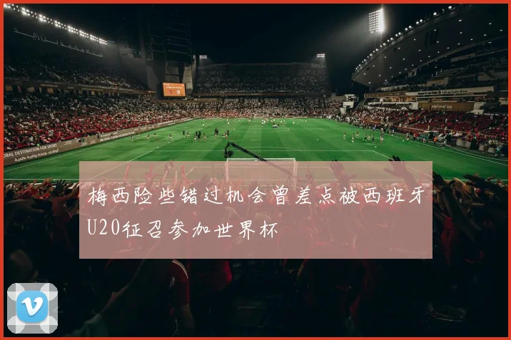 梅西险些错过机会曾差点被西班牙U20征召参加世界杯
