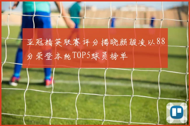 亚冠精英联赛评分揭晓颜骏凌以88分荣登本轮TOP5球员榜单