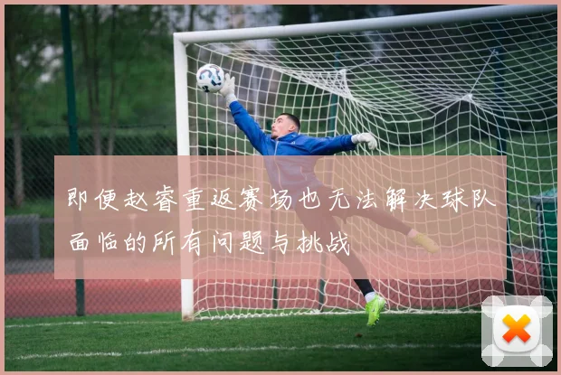 即便赵睿重返赛场也无法解决球队面临的所有问题与挑战