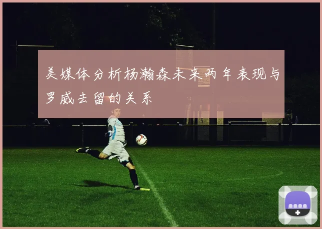 美媒体分析杨瀚森未来两年表现与罗威去留的关系