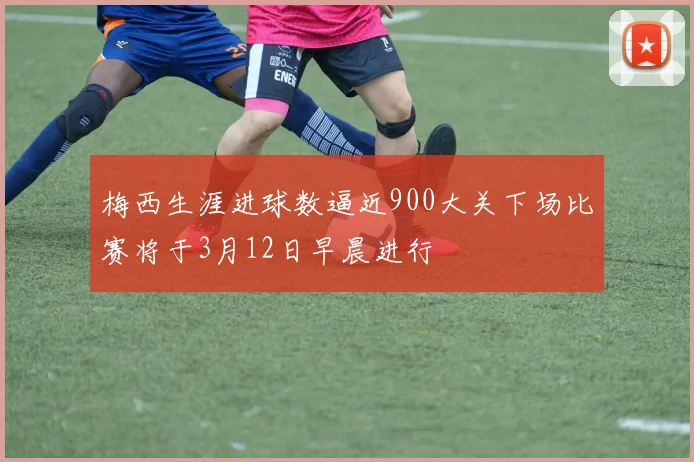 梅西生涯进球数逼近900大关下场比赛将于3月12日早晨进行