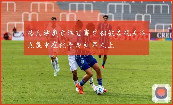 格瓦迪奥尔坦言赛季初被忽视关注点集中在枪手与红军之上