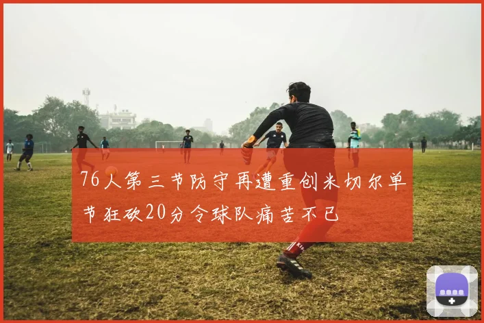 76人第三节防守再遭重创米切尔单节狂砍20分令球队痛苦不已