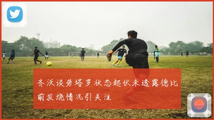 齐沃谈劳塔罗状态起伏未透露德比前发烧情况引关注