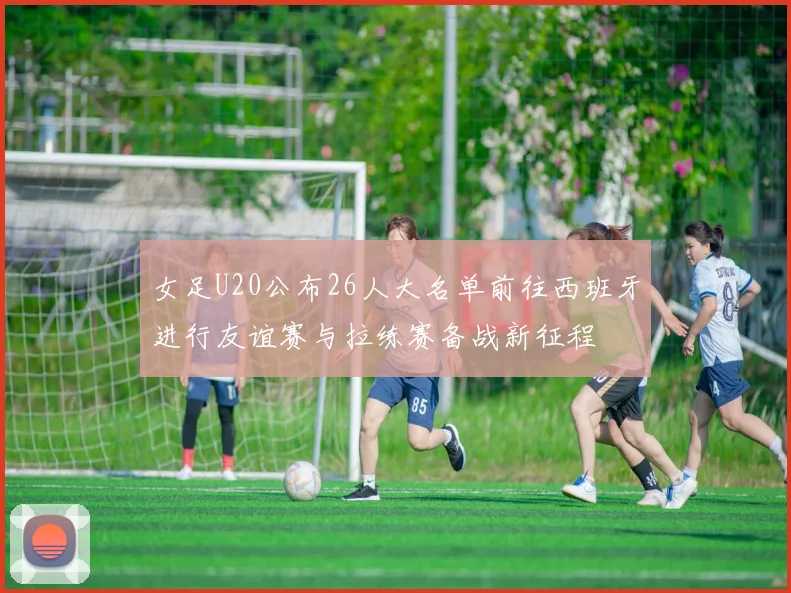 女足U20公布26人大名单前往西班牙进行友谊赛与拉练赛备战新征程