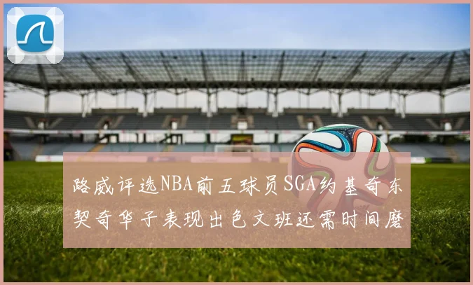 路威评选NBA前五球员SGA约基奇东契奇华子表现出色文班还需时间磨练