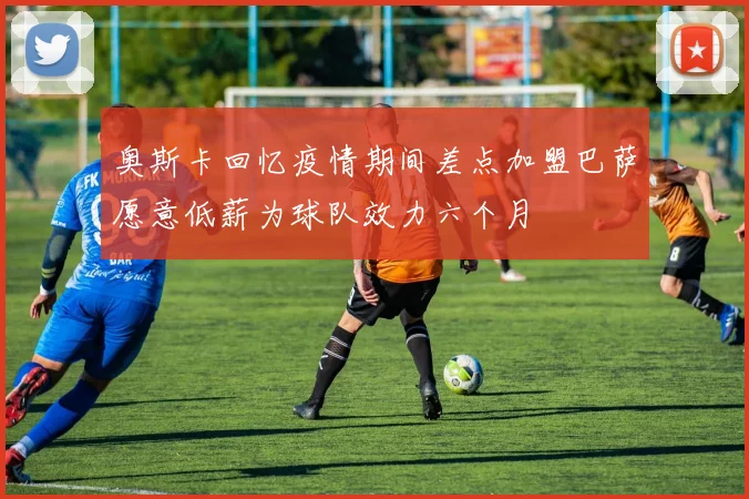 奥斯卡回忆疫情期间差点加盟巴萨愿意低薪为球队效力六个月