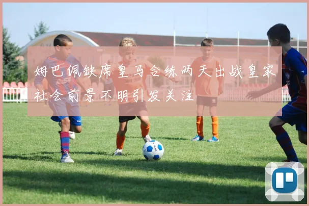 姆巴佩缺席皇马合练两天出战皇家社会前景不明引发关注