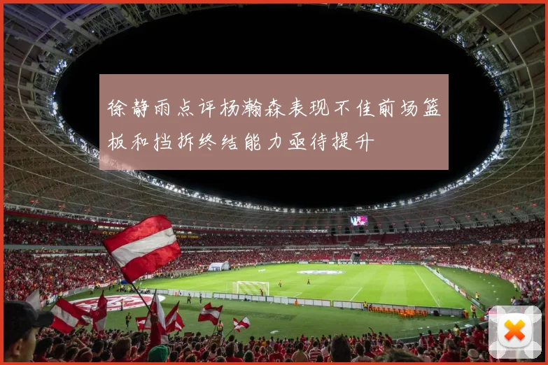 徐静雨点评杨瀚森表现不佳前场篮板和挡拆终结能力亟待提升