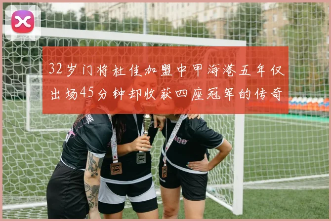 32岁门将杜佳加盟中甲海港五年仅出场45分钟却收获四座冠军的传奇经历