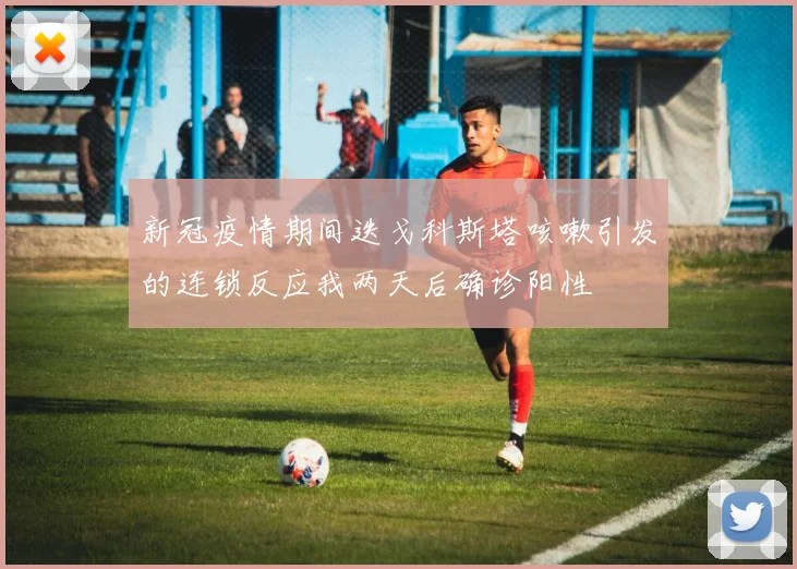 新冠疫情期间迭戈科斯塔咳嗽引发的连锁反应我两天后确诊阳性