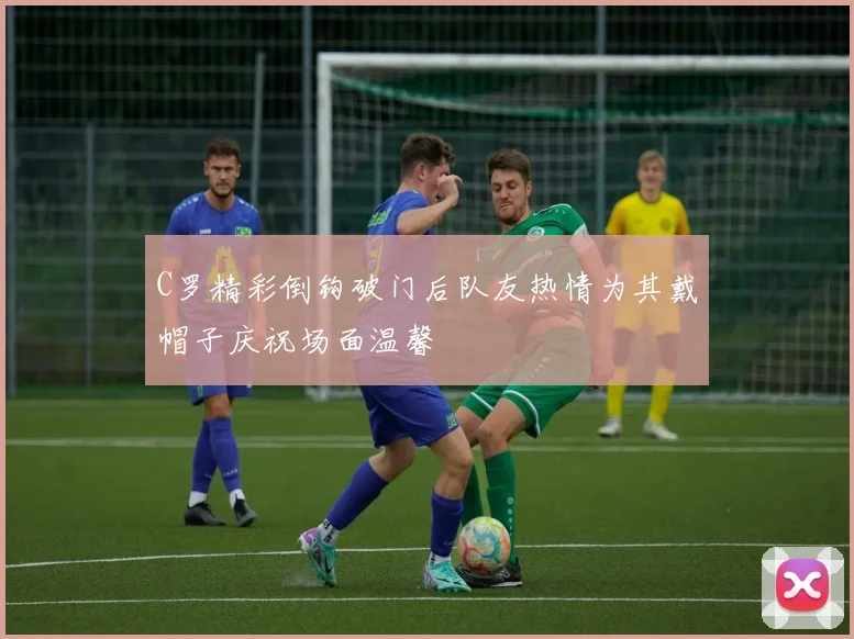 C罗精彩倒钩破门后队友热情为其戴帽子庆祝场面温馨