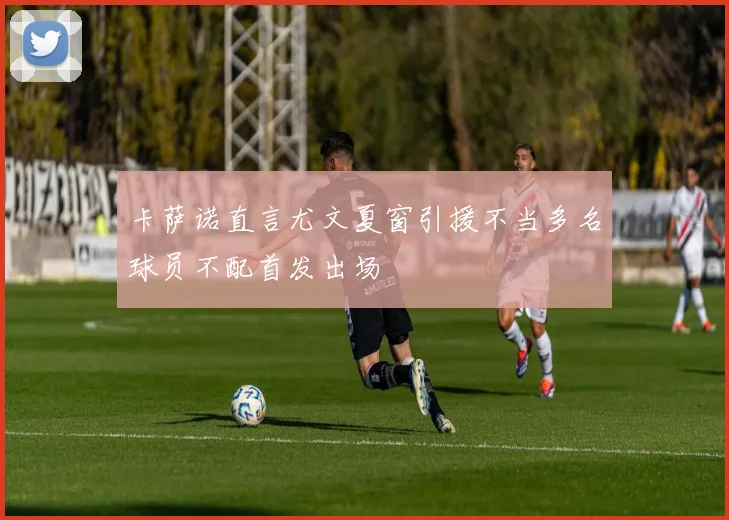卡萨诺直言尤文夏窗引援不当多名球员不配首发出场