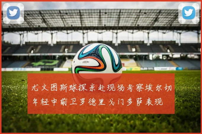 尤文图斯球探亲赴现场考察埃尔切年轻中前卫罗德里戈门多萨表现