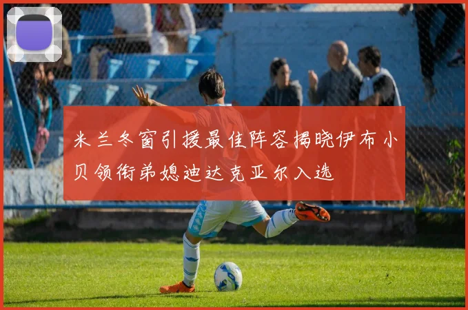 米兰冬窗引援最佳阵容揭晓伊布小贝领衔弟媳迪达克亚尔入选