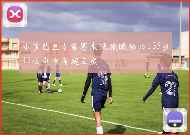 小贾巴里季前赛表现抢眼场均135分45板命中率超五成